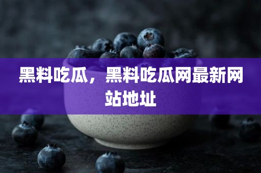 黑料吃瓜，黑料吃瓜网最新网站地址