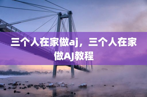 三个人在家做aj，三个人在家做AJ教程