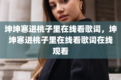 坤坤寒进桃子里在线看歌词，坤坤寒进桃子里在线看歌词在线观看