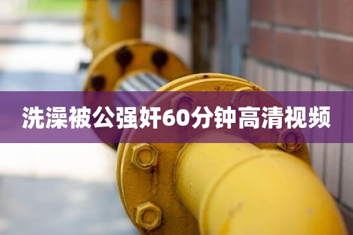 洗澡被公强奸60分钟高清视频