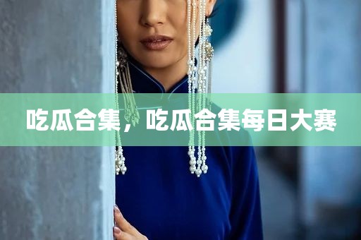 吃瓜合集，吃瓜合集每日大赛