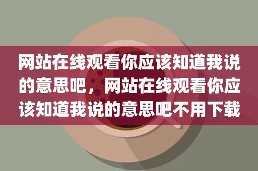 网站在线观看你应该知道我说的意思吧，网站在线观看你应该知道我说的意思吧不用下载