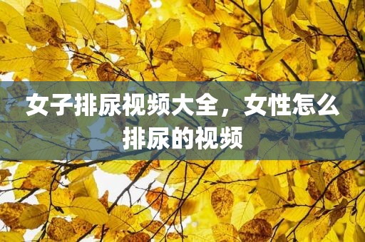 女子排尿视频大全，女性怎么排尿的视频