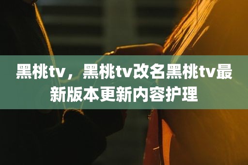 黑桃tv，黑桃tv改名黑桃tv最新版本更新内容护理