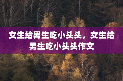 女生给男生吃小头头，女生给男生吃小头头作文