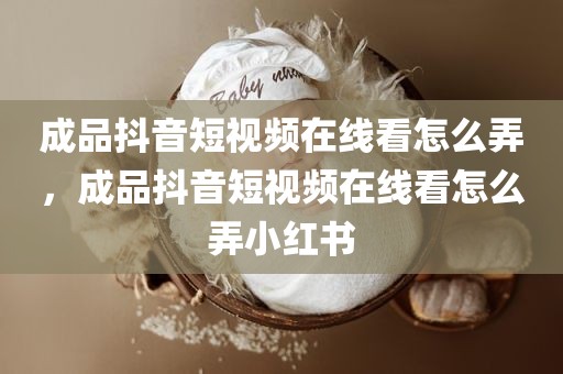 成品抖音短视频在线看怎么弄，成品抖音短视频在线看怎么弄小红书