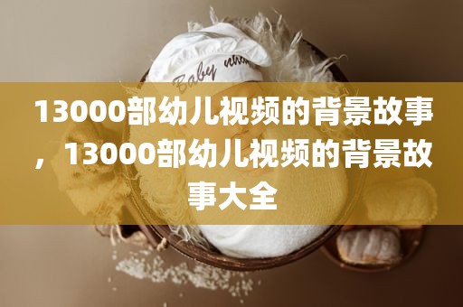 13000部幼儿视频的背景故事，13000部幼儿视频的背景故事大全