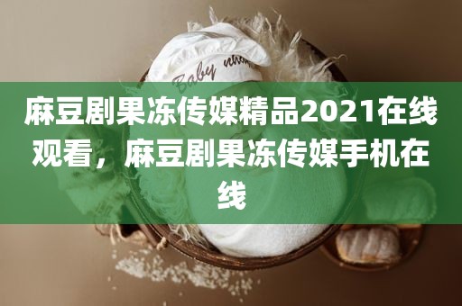 麻豆剧果冻传媒精品2021在线观看，麻豆剧果冻传媒手机在线