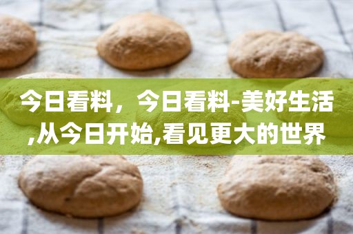 今日看料，今日看料-美好生活,从今日开始,看见更大的世界