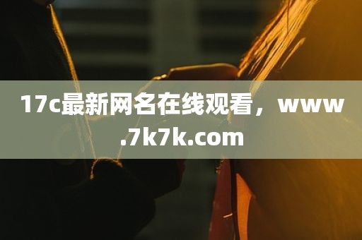 17c最新网名在线观看，www.7k7k.com