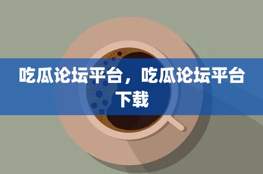 吃瓜论坛平台，吃瓜论坛平台下载