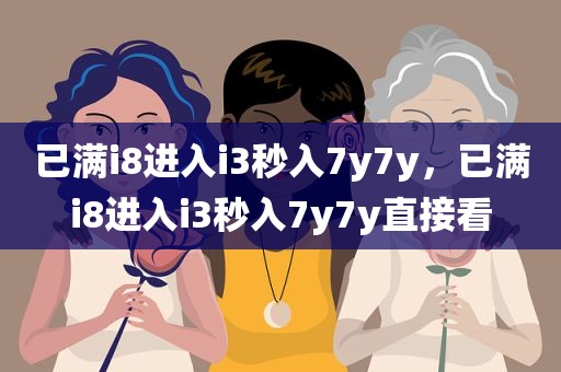 已满i8进入i3秒入7y7y，已满i8进入i3秒入7y7y直接看
