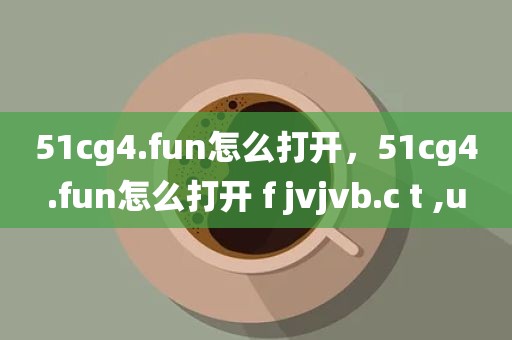 51cg4.fun怎么打开，51cg4.fun怎么打开 f jvjvb.c t ,u