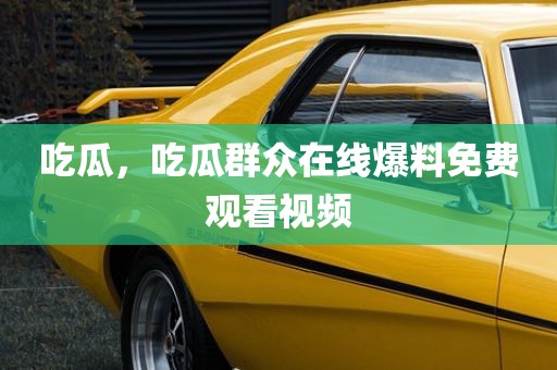 吃瓜，吃瓜群众在线爆料免费观看视频
