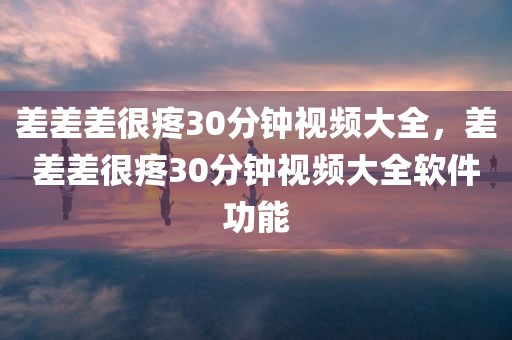 差差差很疼30分钟视频大全，差差差很疼30分钟视频大全软件功能