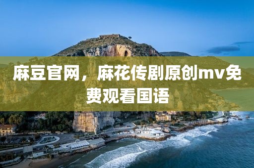 麻豆官网，麻花传剧原创mv免费观看国语