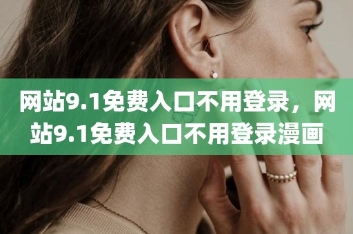 网站9.1免费入口不用登录，网站9.1免费入口不用登录漫画