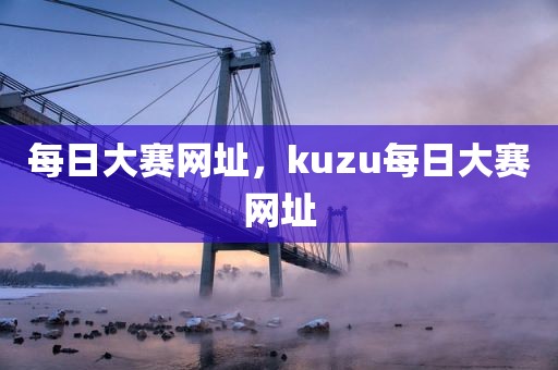 每日大赛网址，kuzu每日大赛网址