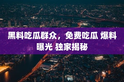 黑料吃瓜群众，免费吃瓜 爆料曝光 独家揭秘