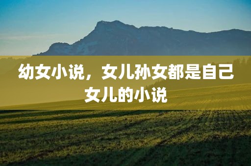 幼女小说，女儿孙女都是自己女儿的小说