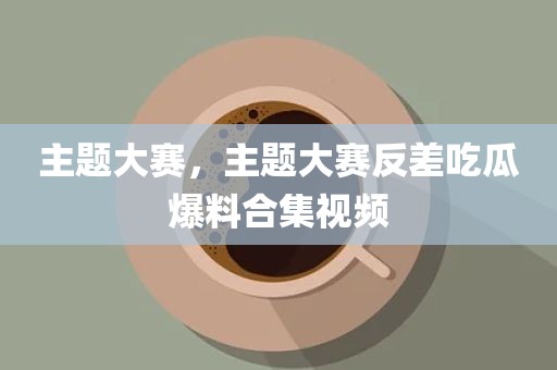 主题大赛，主题大赛反差吃瓜爆料合集视频