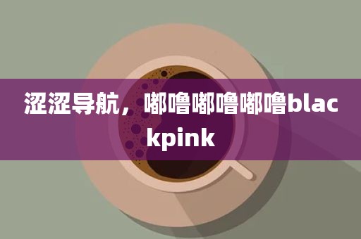 涩涩导航，嘟噜嘟噜嘟噜blackpink