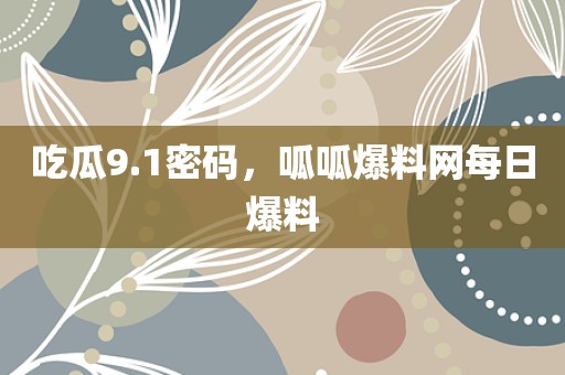 吃瓜9.1密码，呱呱爆料网每日爆料