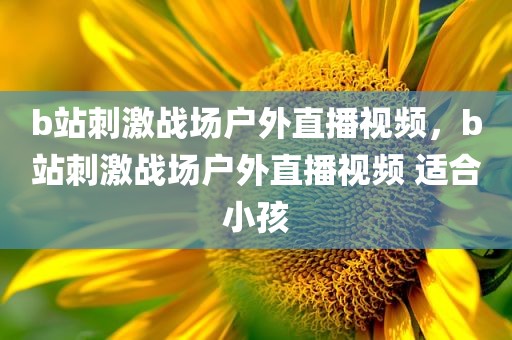 b站刺激战场户外直播视频，b站刺激战场户外直播视频 适合小孩