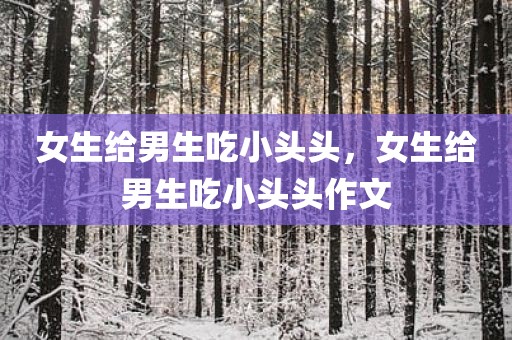 女生给男生吃小头头，女生给男生吃小头头作文