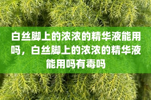 白丝脚上的浓浓的精华液能用吗，白丝脚上的浓浓的精华液能用吗有毒吗