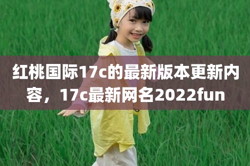红桃国际17c的最新版本更新内容，17c最新网名2022fun