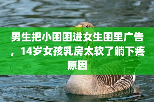 男生把小困困进女生困里广告，14岁女孩乳房太软了躺下疼原因