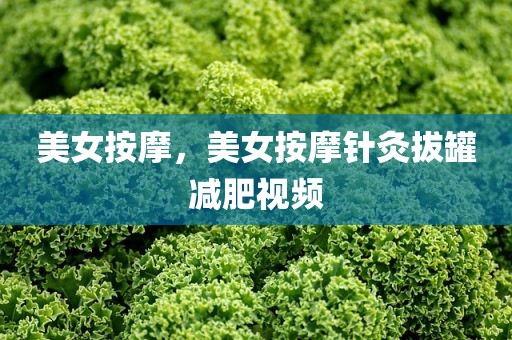 美女按摩，美女按摩针灸拔罐减肥视频