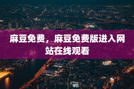 麻豆免费，麻豆免费版进入网站在线观看