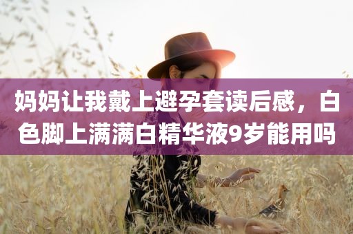 妈妈让我戴上避孕套读后感，白色脚上满满白精华液9岁能用吗