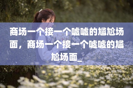 商场一个接一个嘘嘘的尴尬场面，商场一个接一个嘘嘘的尴尬场面_
