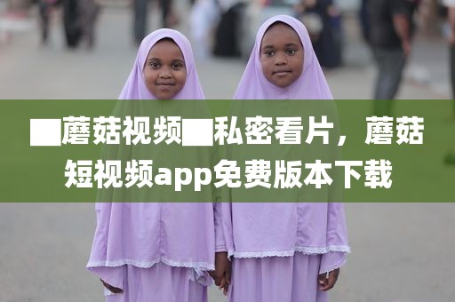 ▇蘑菇视频▇私密看片，蘑菇短视频app免费版本下载