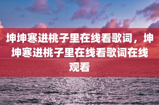 坤坤寒进桃子里在线看歌词，坤坤寒进桃子里在线看歌词在线观看