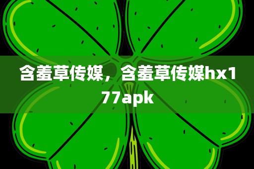 含羞草传媒，含羞草传媒hx177apk