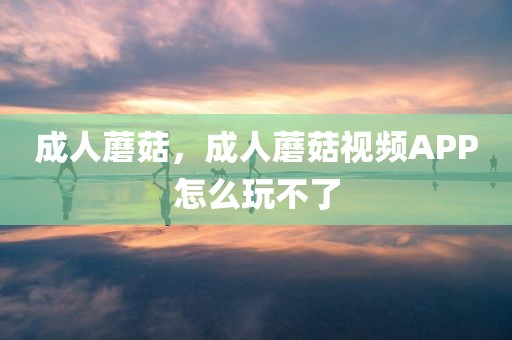 成人蘑菇，成人蘑菇视频APP怎么玩不了