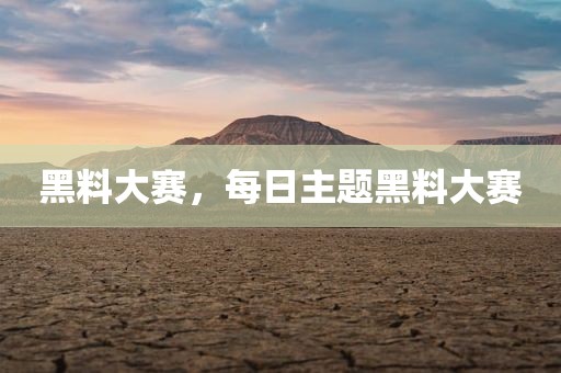 黑料大赛，每日主题黑料大赛