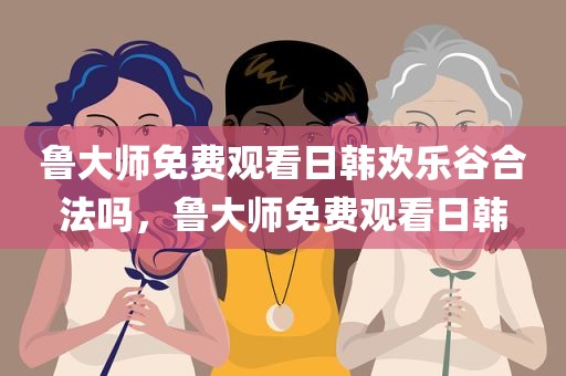 鲁大师免费观看日韩欢乐谷合法吗，鲁大师免费观看日韩