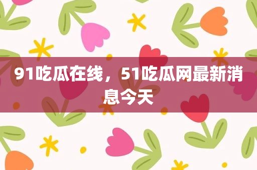 91吃瓜在线，51吃瓜网最新消息今天
