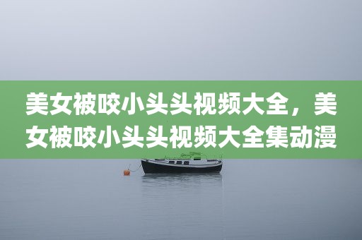 美女被咬小头头视频大全，美女被咬小头头视频大全集动漫