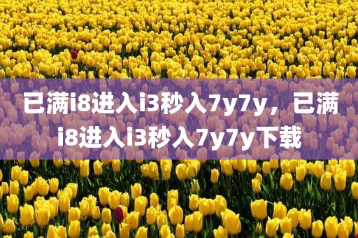 已满i8进入i3秒入7y7y，已满i8进入i3秒入7y7y下载
