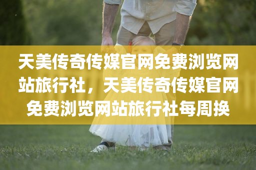 天美传奇传媒官网免费浏览网站旅行社，天美传奇传媒官网免费浏览网站旅行社每周换