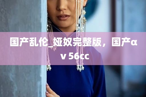 国产乱伦_娅奴完整版，国产αⅴ56cc