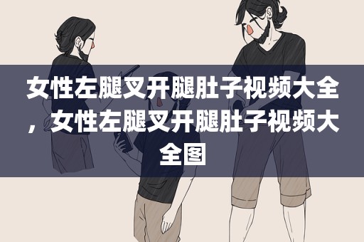 女性左腿叉开腿肚子视频大全，女性左腿叉开腿肚子视频大全图