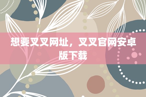 想要叉叉网址，叉叉官网安卓版下载