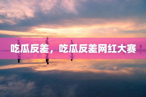 吃瓜反差，吃瓜反差网红大赛